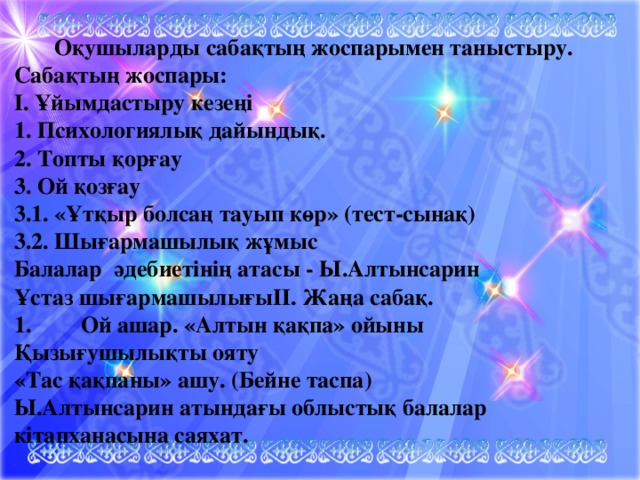 Оқушыларды сабақтың жоспарымен таныстыру. Сабақтың жоспары: І. Ұйымдастыру кезеңі 1. Психологиялық дайындық. 2. Топты қорғау 3. Ой қозғау 3.1. «Ұтқыр болсаң тауып көр» (тест-сынақ) 3.2. Шығармашылық жұмыс Балалар әдебиетінің атасы - Ы.Алтынсарин Ұстаз шығармашылығыІІ. Жаңа сабақ. 1.  Ой ашар. «Алтын қақпа» ойыны Қызығушылықты ояту «Тас қақпаны» ашу. (Бейне таспа) Ы.Алтынсарин атындағы облыстық балалар кітапханасына саяхат.