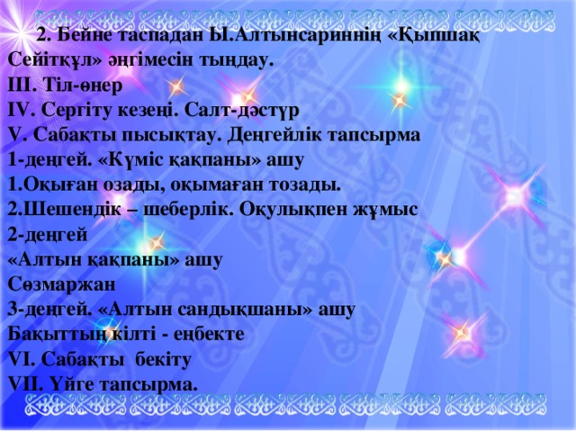 2. Бейне таспадан Ы.Алтынсариннің «Қыпшақ Сейітқұл» әңгімесін тыңдау. ІІІ. Тіл-өнер IV. Сергіту кезеңі. Салт-дәстүр V. Сабақты пысықтау. Деңгейлік тапсырма 1-деңгей. «Күміс қақпаны» ашу 1.Оқыған озады, оқымаған тозады. 2.Шешендік – шеберлік. Оқулықпен жұмыс 2-деңгей «Алтын қақпаны» ашу Сөзмаржан 3-деңгей. «Алтын сандықшаны» ашу Бақыттың кілті - еңбекте VI. Сабақты бекіту VII. Үйге тапсырма.