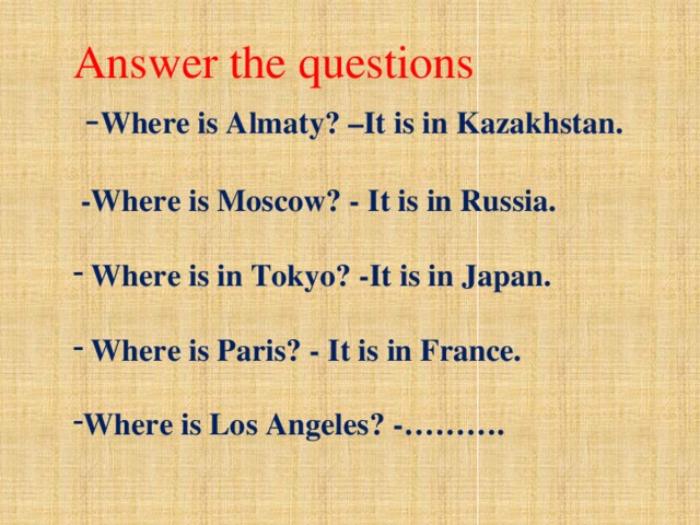 Answer the questions  - Where is Almaty? –It is in Kazakhstan.   -Where is Moscow? - It is in Russia.   Where is in Tokyo? -It is in Japan.   Where is Paris? - It is in France. 