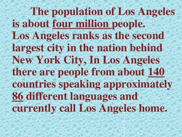 The population of Los Angeles is about four million people. Los Angeles ranks as the second largest city in the nation behind New York City, In Los Angeles there are people from about 140 countries speaking approximately 86 different languages and currently call Los Angeles home.