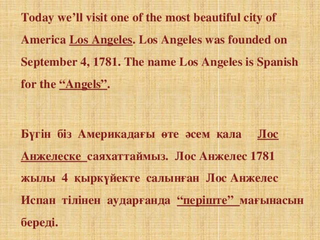 Today we’ll visit one of the most beautiful city of America Los Angeles . Los Angeles was founded on September 4, 1781. The name Los Angeles is Spanish for the “Angels” .    Бүгін біз Америкадағы өте әсем қала Лос Анжелеске саяхаттаймыз. Лос Анжелес 1781 жылы 4 қыркүйекте салынған Лос Анжелес Испан тілінен аударғанда “періште” мағынасын береді.