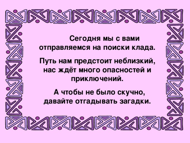 Сегодня мы с вами отправляемся на поиски клада. Путь нам предстоит неблизкий, нас ждёт много опасностей и приключений.  А чтобы не было скучно, давайте отгадывать загадки.