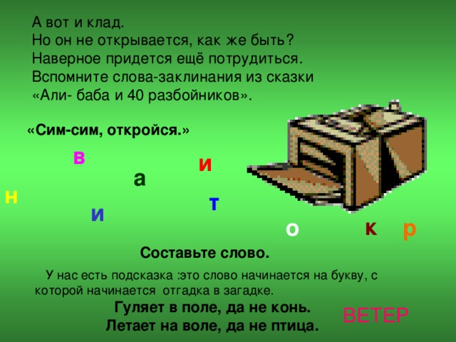 А вот и клад. Но он не открывается, как же быть? Наверное придется ещё потрудиться. Вспомните слова-заклинания из сказки «Али- баба и 40 разбойников». «Сим-сим, откройся.» в и а н т и к о р Составьте слово.  У нас есть подсказка :это слово начинается на букву, с которой начинается отгадка в загадке. Гуляет в поле, да не конь. Летает на воле, да не птица.  ВЕТЕР