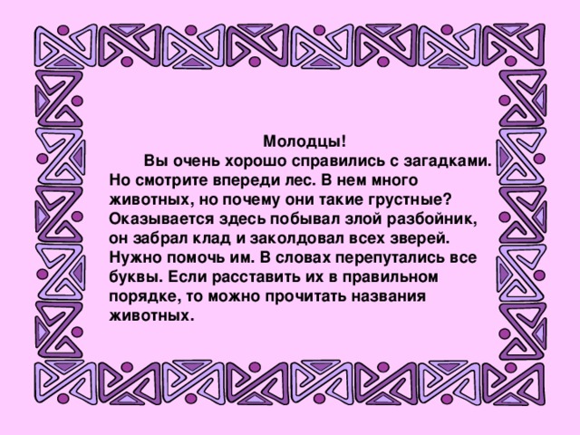 Молодцы!  Вы очень хорошо справились с загадками. Но смотрите впереди лес. В нем много животных, но почему они такие грустные? Оказывается здесь побывал злой разбойник, он забрал клад и заколдовал всех зверей. Нужно помочь им. В словах перепутались все буквы. Если расставить их в правильном порядке, то можно прочитать названия животных.