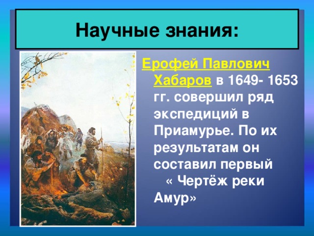 Научные знания: Ерофей Павлович Хабаров в 1649- 1653 гг. совершил ряд экспедиций в Приамурье. По их результатам он составил первый « Чертёж реки Амур»