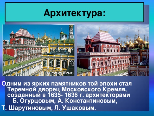 Архитектура: Одним из ярких памятников той эпохи стал Теремной дворец Московского Кремля, созданный в 1635- 1636 г. архитекторами Б. Огурцовым, А. Константиновым, Т. Шарутиновым, Л. Ушаковым.