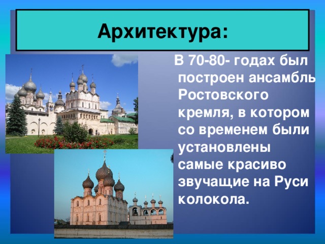 Архитектура:  В 70-80- годах был построен ансамбль Ростовского кремля, в котором со временем были установлены самые красиво звучащие на Руси колокола.