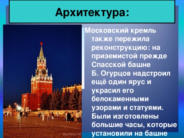 Архитектура: Московский кремль также пережила реконструкцию: на приземистой прежде Спасской башне Б. Огурцов надстроил ещё один ярус и украсил его белокаменными узорами и статуями. Были изготовлены большие часы, которые установили на башне