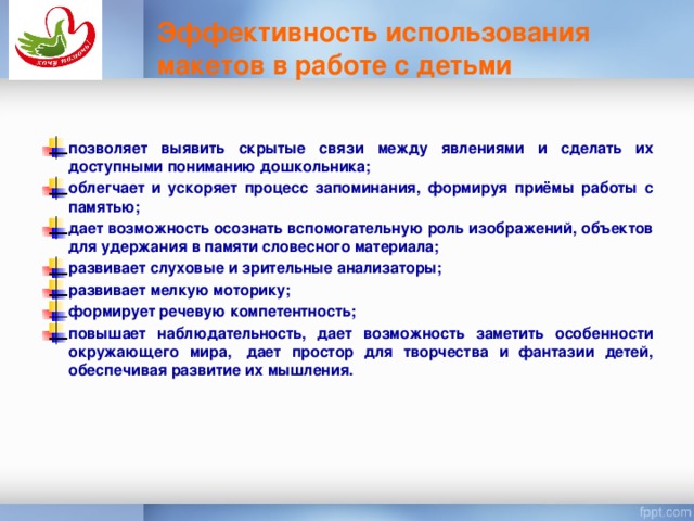 Эффективность использования макетов в работе с детьми   позволяет выявить скрытые связи между явлениями и сделать их доступными пониманию дошкольника;   облегчает и ускоряет процесс запоминания, формируя приёмы работы с памятью; дает возможность осознать вспомогательную роль изображений, объектов для удержания в памяти словесного материала; развивает слуховые и зрительные анализаторы;  развивает мелкую моторику; формирует речевую компетентность; повышает наблюдательность, дает возможность заметить особенности окружающего мира,  дает простор для творчества и фантазии детей, обеспечивая развитие их мышления. Таким образом, исходя из  выше сказанного, можно сделать следующий вывод : использование макетов дают положительные результаты, а именно: (по слайду)