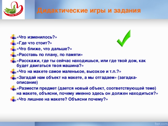 Дидактические игры и задания «Что изменилось?» «Где что стоит?» «Что ближе, что дальше?» «Расставь по плану, по памяти» «Расскажи, где ты сейчас находишься, или где твой дом, как будет двигаться твоя машина?» «Что на макете самое маленькое, высокое и т.п.?» «Загадай нам объект на макете, а мы отгадаем» (загадка-описание) «Размести предмет (дается новый объект, соответствующей теме) на макете, объясни, почему именно здесь он должен находиться?» «Что лишнее на макете? Объясни почему?»