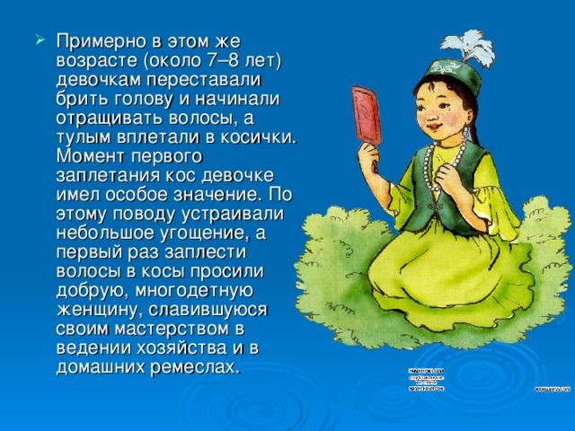 Примерно в этом же возрасте (около 7–8 лет) девочкам переставали брить голову и начинали отращивать волосы, а тулым вплетали в косички. Момент первого заплетания кос девочке имел особое значение. По этому поводу устраивали небольшое угощение, а первый раз заплести волосы в косы просили добрую, многодетную женщину, славившуюся своим мастерством в ведении хозяйства и в домашних ремеслах.