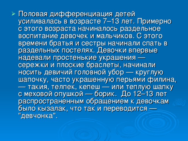 Половая дифференциация детей усиливалась в возрасте 7–13 лет. Примерно с этого возраста начиналось раздельное воспитание девочек и мальчиков. С этого времени братья и сестры начинали спать в раздельных постелях. Девочки впервые надевали простенькие украшения — сережки и плоские браслеты, начинали носить девичий головной убор — круглую шапочку, часто украшенную перьями филина, — такия, телпек, кепеш — или теплую шапку с меховой опушкой — борик.  До 12–13 лет распространенным обращением к девочкам было кызалак, что так и переводится — 