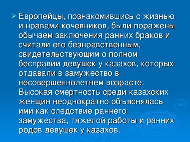 Европейцы, познакомившись с жизнью и нравами кочевников, были поражены обычаем заключения ранних браков и считали его безнравственным, свидетельствующим о полном бесправии девушек у казахов, которых отдавали в замужество в несовершеннолетнем возрасте. Высокая смертность среди казахских женщин неоднократно объяснялась ими как следствие раннего замужества, тяжелой работы и ранних родов девушек у казахов.