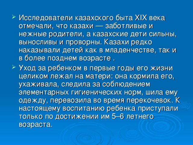 Исследователи казахского быта XIX века отмечали, что казахи — заботливые и нежные родители, а казахские дети сильны, выносливы и проворны. Казахи редко наказывали детей как в младенчестве, так и в более позднем возрасте . Уход за ребенком в первые годы его жизни целиком лежал на матери: она кормила его, ухаживала, следила за соблюдением элементарных гигиенических норм, шила ему одежду, перевозила во время перекочевок. К настоящему воспитанию ребенка приступали только по достижении им 5–6 летнего возраста.