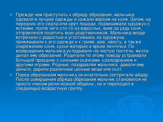 Прежде чем приступить к обряду обрезания, мальчика одевали в лучшие одежды и сажали верхом на коня. Затем, на передник его седла или круп лошади, подвешивали хурджун с яствами, после чего кто-то из взрослых, взяв за узду коня, отправлялся посетить всех родственников. Мальчика везде встречали с радостью и угостившись из хурджуна, привязывали к его одежде и к гриве, шее, хвосту, а также снаряжению коня, куски материи и яркие ленточки. По возвращении мальчика укладывали на чистую постель, мулла делал ему обрезание. Родители по этому поводу устраивали большой праздник с конными скачками, козлодранием и другими играми. Родные, поздравляя мальчика. давали ему деньги, дарили различные ценные вещи или скот. Перед обрезанием мальчику окончательно состригали айдар. После совершения обряда обрезания мальчик становился не просто членом религиозной общины , но и переходил в следующую возрастную группу.