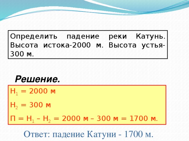 Определить падение реки Катунь. Высота истока-2000 м. Высота устья-300 м. Решение. Н 1 = 2000 м Н 2 = 300 м П = Н 1 – Н 2 = 2000 м – 300 м = 1700 м. Ответ: падение Катуни - 1700 м.