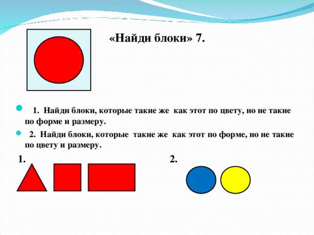 «Найди блоки» 7.   1. Найди блоки, которые такие же как этот по цвету, но не такие по форме и размеру.  2. Найди блоки, которые такие же как этот по форме, но не такие по цвету и размеру.  1. 2.