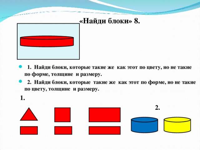 «Найди блоки» 8.   1. Найди блоки, которые такие же как этот по цвету, но не такие по форме, толщине и размеру.  2. Найди блоки, которые такие же как этот по форме, но не такие по цвету, толщине и размеру.  1.  2.