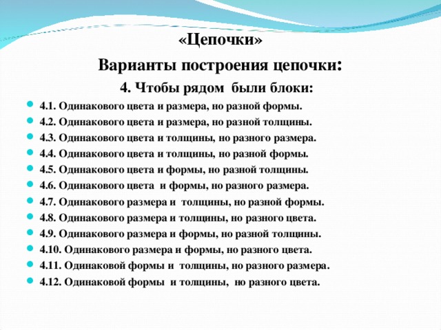 «Цепочки» Варианты построения цепочки : 4. Чтобы рядом были блоки: 4.1. Одинакового цвета и размера, но разной формы. 4.2. Одинакового цвета и размера, но разной толщины. 4.3. Одинакового цвета и толщины, но разного размера. 4.4. Одинакового цвета и толщины, но разной формы. 4.5. Одинакового цвета и формы, но разной толщины. 4.6. Одинакового цвета и формы, но разного размера. 4.7. Одинакового размера и толщины, но разной формы. 4.8. Одинакового размера и толщины, но разного цвета. 4.9. Одинакового размера и формы, но разной толщины. 4.10. Одинакового размера и формы, но разного цвета. 4.11. Одинаковой формы и толщины, но разного размера. 4.12. Одинаковой формы и толщины, но разного цвета.