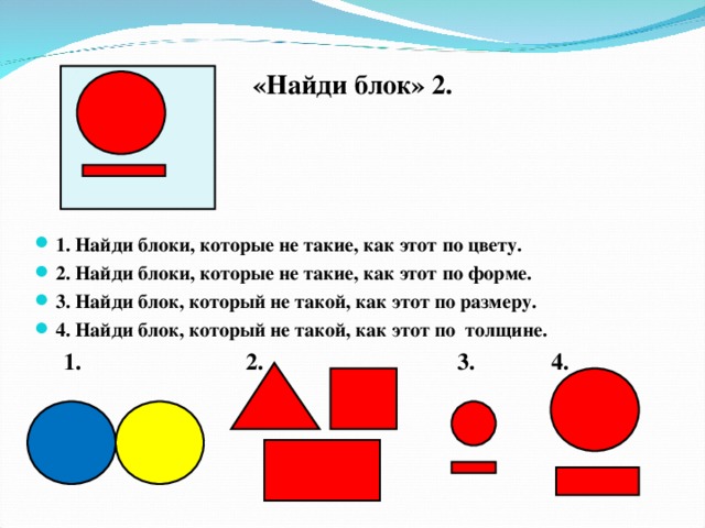 «Найди блок» 2.  1. Найди блоки, которые не такие, как этот по цвету. 2. Найди блоки, которые не такие, как этот по форме. 3. Найди блок, который не такой, как этот по размеру. 4. Найди блок, который не такой, как этот по толщине.  1. 2. 3. 4.