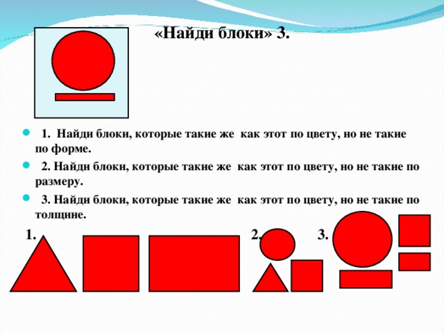 «Найди блоки» 3.   1. Найди блоки, которые такие же как этот по цвету, но не такие по форме.  2. Найди блоки, которые такие же как этот по цвету, но не такие по размеру.  3. Найди блоки, которые такие же как этот по цвету, но не такие по толщине.  1. 2. 3.