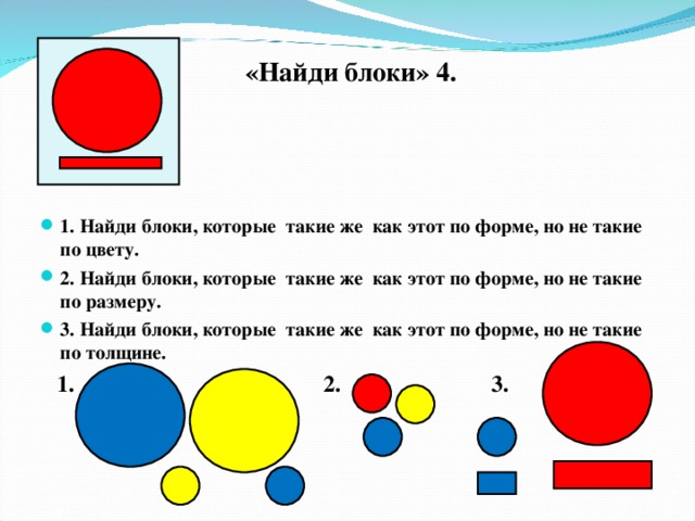 «Найди блоки» 4.  1. Найди блоки, которые такие же как этот по форме, но не такие по цвету. 2. Найди блоки, которые такие же как этот по форме, но не такие по размеру. 3. Найди блоки, которые такие же как этот по форме, но не такие по толщине.  1. 2. 3.