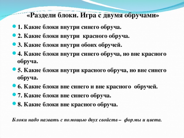 «Раздели блоки. Игра с двумя обручами» 1. Какие блоки внутри синего обруча. 2. Какие блоки внутри красного обруча. 3. Какие блоки внутри обоих обручей. 4. Какие блоки внутри синего обруча, но вне красного обруча. 5. Какие блоки внутри красного обруча, но вне синего обруча. 6. Какие блоки вне синего и вне красного обручей. 7. Какие блоки вне синего обруча. 8. Какие блоки вне красного обруча.  Блоки надо назвать с помощью двух свойств – формы и цвета.