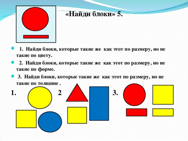 «Найди блоки» 5.   1. Найди блоки, которые такие же как этот по размеру, но не такие по цвету.  2. Найди блоки, которые такие же как этот по размеру, но не такие по форме.  3. Найди блоки, которые такие же как этот по размеру, но не такие по толщине . 1. 2 3.