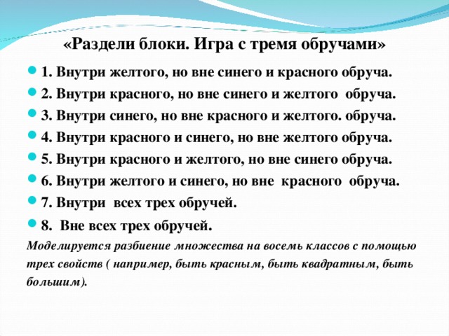 «Раздели блоки. Игра с тремя обручами» 1. Внутри желтого, но вне синего и красного обруча. 2. Внутри красного, но вне синего и желтого обруча. 3. Внутри синего, но вне красного и желтого. обруча. 4. Внутри красного и синего, но вне желтого обруча. 5. Внутри красного и желтого, но вне синего обруча. 6. Внутри желтого и синего, но вне красного обруча. 7. Внутри всех трех обручей. 8. Вне всех трех обручей . Моделируется разбиение множества на восемь классов с помощью трех свойств ( например, быть красным, быть квадратным, быть большим).