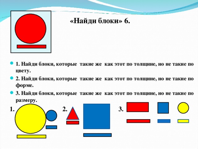 «Найди блоки» 6.  1. Найди блоки, которые такие же как этот по толщине, но не такие по цвету. 2. Найди блоки, которые такие же как этот по толщине, но не такие по форме. 3. Найди блоки, которые такие же как этот по толщине, но не такие по размеру. 1. 2. 3.