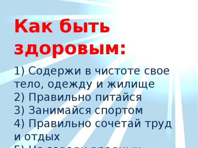 Как быть здоровым: 1) Содержи в чистоте свое тело, одежду и жилище 2) Правильно питайся 3) Занимайся спортом 4) Правильно сочетай труд и отдых 5) Не заводи вредных привычек.