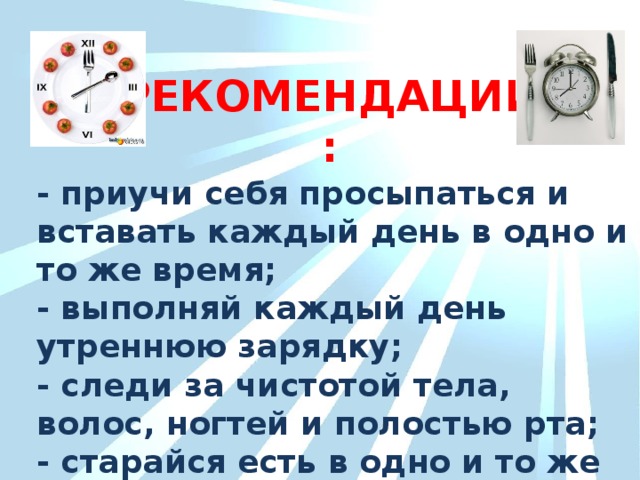 РЕКОМЕНДАЦИИ: - приучи себя просыпаться и вставать каждый день в одно и то же время; - выполняй каждый день утреннюю зарядку; - следи за чистотой тела, волос, ногтей и полостью рта; - старайся есть в одно и то же время.