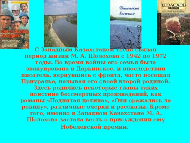 С Западным Казахстаном тесно связан  период жизни М. А. Шолохова с 1942 по 1972 годы. Во время войны его семья была эвакуирована в Дарьинское, и впоследствии писатель, вернувшись с фронта, часто посещал Приуралье, называя его своей второй родиной. Здесь родились некоторые главы таких поистине бессмертных произведений, как романы «Поднятая целина», «Они сражались за родину», различные очерки и рассказы. Кроме того, именно в Западном Казахстане М. А. Шолохова застала весть о присуждении ему Нобелевской премии.