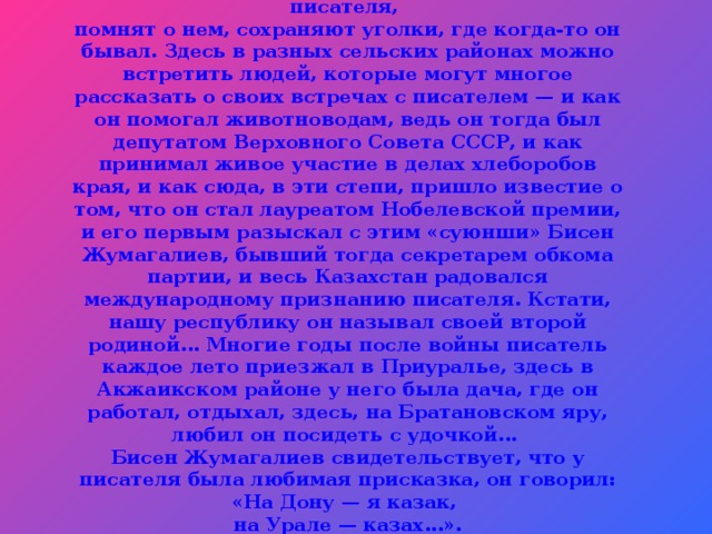 В Западно-Казахстанской области любят писателя,  помнят о нем, сохраняют уголки, где когда-то он бывал. Здесь в разных сельских районах можно встретить людей, которые могут многое рассказать о своих встречах с писателем — и как он помогал животноводам, ведь он тогда был депутатом Верховного Совета СССР, и как принимал живое участие в делах хлеборобов края, и как сюда, в эти степи, пришло известие о том, что он стал лауреатом Нобелевской премии, и его первым разыскал с этим «суюнши» Бисен Жумагалиев, бывший тогда секретарем обкома партии, и весь Казахстан радовался международному признанию писателя. Кстати, нашу республику он называл своей второй родиной... Многие годы после войны писатель каждое лето приезжал в Приуралье, здесь в Акжаикском районе у него была дача, где он работал, отдыхал, здесь, на Братановском яру, любил он посидеть с удочкой...  Бисен Жумагалиев свидетельствует, что у писателя была любимая присказка, он говорил: «На Дону — я казак,  на Урале — казах...».