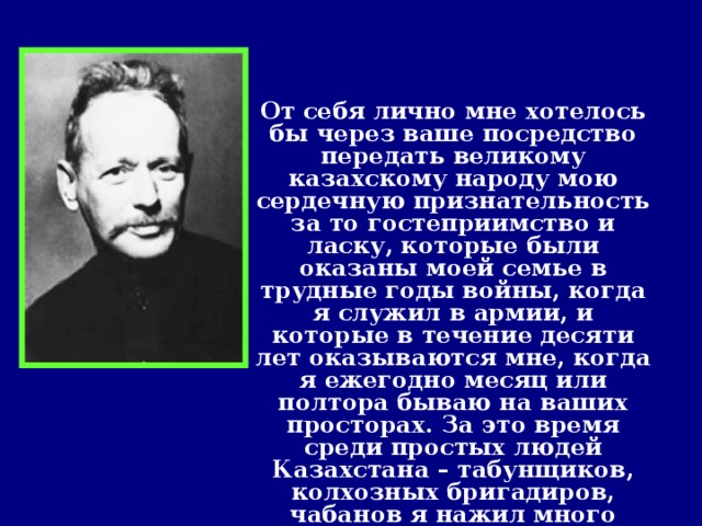 От себя лично мне хотелось бы через ваше посредство передать великому казахскому народу мою сердечную признательность за то гостеприимство и ласку, которые были оказаны моей семье в трудные годы войны, когда я служил в армии, и которые в течение десяти лет оказываются мне, когда я ежегодно месяц или полтора бываю на ваших просторах. За это время среди простых людей Казахстана – табунщиков, колхозных бригадиров, чабанов я нажил много друзей и полюбил ваш народ за его простоту, трудолюбие и скромность.   Из выступления на ІІІ съезде писателей Казахстана 1954 год