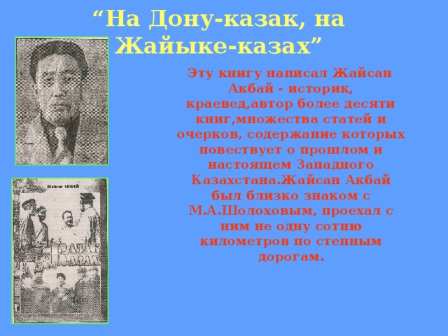 “ На Дону-казак, на Жайыке-казах”  Эту книгу написал Жайсан Акбай - историк, краевед,автор более десяти книг,множества статей и очерков, содержание которых повествует о прошлом и настоящем Западного Казахстана.Жайсан Акбай был близко знаком с М.А.Шолоховым, проехал с ним не одну сотню километров по степным дорогам.