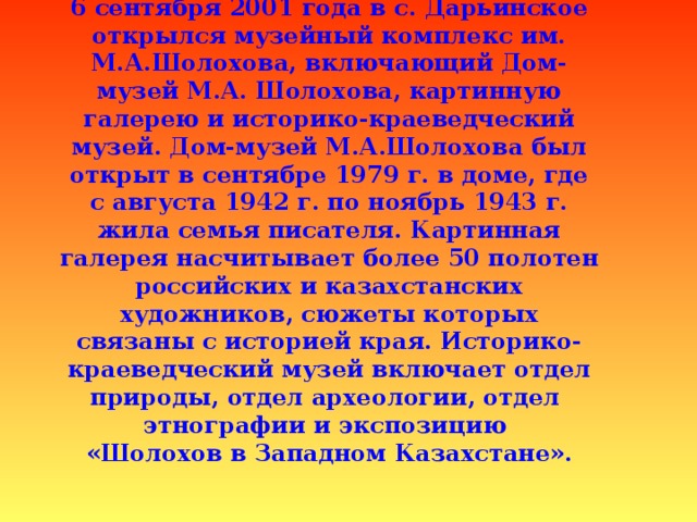 6 сентября 2001 года в с. Дарьинское открылся музейный комплекс им. М.А.Шолохова, включающий Дом-музей М.А. Шолохова, картинную галерею и историко-краеведческий музей. Дом-музей М.А.Шолохова был открыт в сентябре 1979 г. в доме, где с августа 1942 г. по ноябрь 1943 г. жила семья писателя. Картинная галерея насчитывает более 50 полотен российских и казахстанских художников, сюжеты которых связаны с историей края. Историко-краеведческий музей включает отдел природы, отдел археологии, отдел  этнографии и экспозицию  «Шолохов в Западном Казахстане».