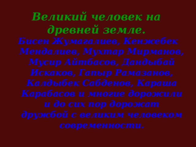 Великий человек на древней земле. Бисен Жумагалиев, Кенжебек Мендалиев, Мухтар Мирманов, Мусир Айтбасов, Дандыбай Искаков, Гапыр Рамазанов, Калдыбек Сабденов, Караша Карабасов и многие дорожили и до сих пор дорожат дружбой с великим человеком современности.