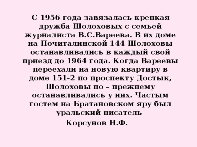 С 1956 года завязалась крепкая дружба Шолоховых с семьей журналиста В.С.Вареева. В их доме на Почиталинской 144 Шолоховы останавливались в каждый свой приезд до 1964 года. Когда Вареевы переехали на новую квартиру в доме 151-2 по проспекту Достык, Шолоховы по – прежнему останавливались у них. Частым гостем на Братановском яру был уральский писатель Корсунов Н.Ф.