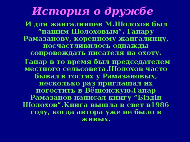 История о дружбе   И для жангалинцев М.Шолохов был “нашим Шолоховым”. Гапару Рамазанову, коренному жангалинцу, посчастливилось однажды сопровождать писателя на охоту.  Гапар в то время был председателем местного сельсовета.Шолохов часто бывал  в гостях у Рамазановых, несколько раз приглашал их погостить в Вёшенскую.Гапар Рамазанов написал книгу “Біздің Шолохов”.Книга вышла в свет в1986 году, когда автора уже не было в живых.