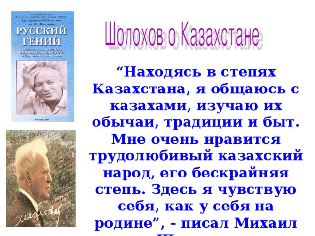 “ Находясь в степях Казахстана, я общаюсь с казахами, изучаю их обычаи, традиции и быт.  Мне очень нравится трудолюбивый казахский народ, его бескрайняя степь. Здесь я чувствую себя, как у себя на родине”, - писал Михаил Шолохов.