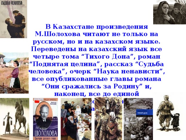 В Казахстане произведения М.Шолохова читают не только на русском, но и на казахском языке. Переведены на казахский язык все четыре тома “Тихого Дона”, роман “Поднятая целина”, рассказ “Судьба человека”, очерк “Наука ненависти”, все опубликованные главы романа “Они сражались за Родину” и, наконец, все до единой публицистические статьи.