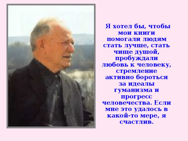 Я хотел бы, чтобы мои книги помогали людям стать лучше, стать чище душой, пробуждали любовь к человеку, стремление активно бороться за идеалы гуманизма и прогресс человечества. Если мне это удалось в какой-то мере, я счастлив.