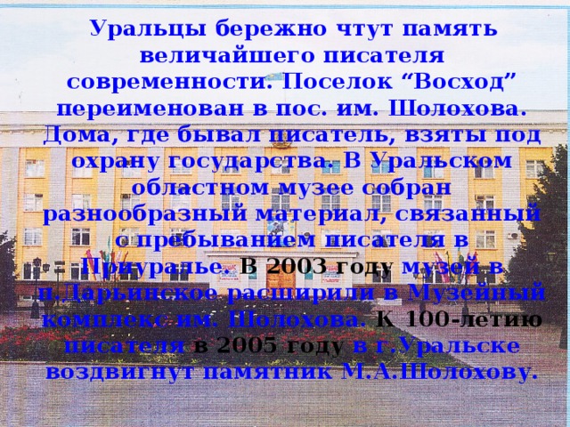 Уральцы бережно чтут память величайшего писателя современности. Поселок “Восход” переименован в пос. им. Шолохова. Дома, где бывал писатель, взяты под охрану государства. В Уральском областном музее собран разнообразный материал, связанный с пребыванием писателя в Приуралье. В 2003 году музей в п.Дарьинское расширили в Музейный комплекс им. Шолохова. К 100-летию писателя в 2005 году в г.Уральске воздвигнут памятник М.А.Шолохову.