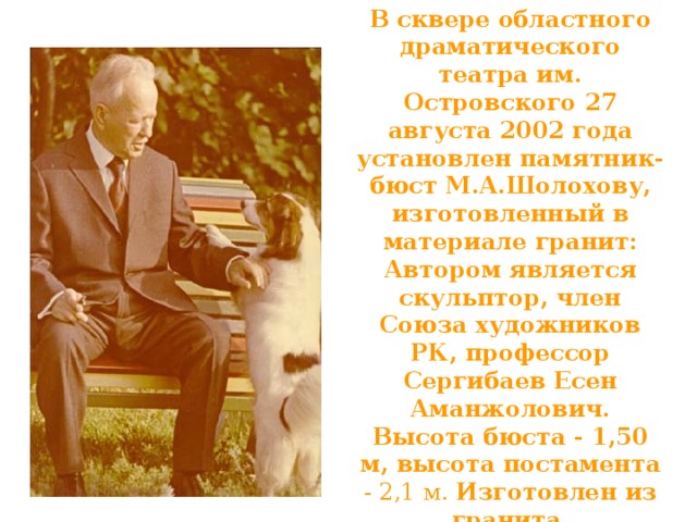 В сквере областного драматического театра им. Островского 27 августа 2002 года установлен памятник-бюст М.А.Шолохову, изготовленный в материале гранит: Автором является скульптор, член Союза художников РК, профессор Сергибаев Есен Аманжолович. Высота бюста - 1,50 м, высота постамента - 2,1 м. Изготовлен из гранита.