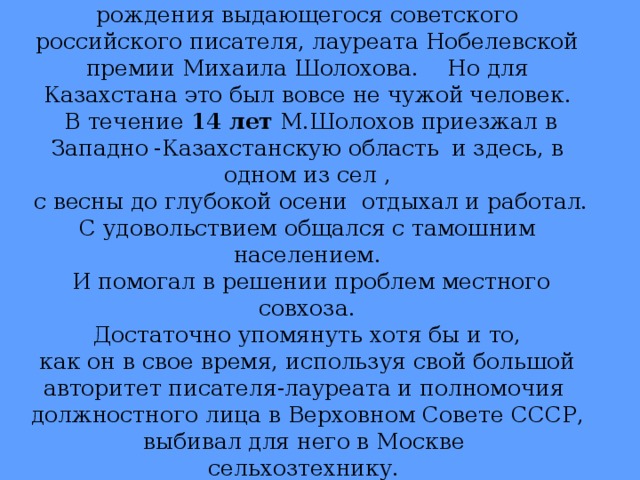 24 мая исполняется 105 лет со дня рождения выдающегося советского российского писателя, лауреата Нобелевской премии Михаила Шолохова. Но для Казахстана это был вовсе не чужой  человек.  В течение 14 лет М.Шолохов приезжал в Западно  -Казахстанскую область  и здесь, в одном из сел ,  с весны до глубокой осени отдыхал и работал. С удовольствием общался с тамошним населением.  И помогал в решении проблем местного совхоза.  Достаточно упомянуть хотя бы и то, как он в свое время, используя свой большой авторитет писателя-лауреата и полномочия должностного лица в Верховном Совете СССР, выбивал для него в Москве сельхозтехнику.