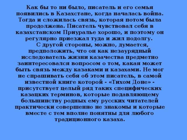 Как бы то ни было, писатель и его семья появились в Казахстане, когда началась война. Тогда и сложилась связь, которая потом была продолжена. Писатель чувствовал себя в казахстанском Приуралье хорошо, и поэтому он регулярно приезжал туда и жил подолгу.  С другой стороны, можно, думается, предположить, что он как незаурядный исследователь жизни казачества предметно заинтересовался вопросом о том, какая может быть связь между казаками и казахами. Не мог не спрашивать себя об этом писатель, в самой известной книге которой - «Тихом Доне» - присутствует целый ряд таких специфических казацких терминов, которые подавляющему большинству родных ему русских читателей практически совершенно не знакомы и которые вместе с тем вполне понятны для любого традиционного казаха.