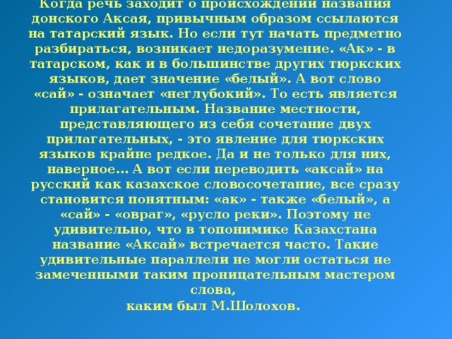 Когда речь заходит о происхождении названия донского Аксая, привычным образом ссылаются на татарский язык. Но если тут начать предметно разбираться, возникает недоразумение. «Ак» - в татарском, как и в большинстве других тюркских языков, дает значение «белый». А вот слово «сай» - означает «неглубокий». То есть является прилагательным. Название местности, представляющего из себя сочетание двух прилагательных, - это явление для тюркских языков крайне редкое. Да и не только для них, наверное… А вот если переводить «аксай» на русский как казахское словосочетание, все сразу становится понятным: «ак» - также «белый», а «сай» - «овраг», «русло реки». Поэтому не удивительно, что в топонимике Казахстана название «Аксай» встречается часто. Такие удивительные параллели не могли остаться не замеченными таким проницательным мастером слова,  каким был М.Шолохов.