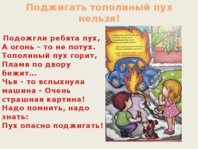 Поджигать тополиный пух нельзя!  Подожгли ребята пух,  А огонь – то не потух.  Тополиный пух горит,   Пламя по двору бежит…   Чья – то вспыхнула машина - Очень страшная картина!   Надо помнить, надо знать:  Пух опасно поджигать!