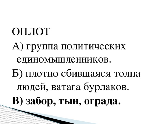 ОПЛОТ А) группа политических единомышленников. Б) плотно сбившаяся толпа людей, ватага бурлаков. В) забор, тын, ограда.